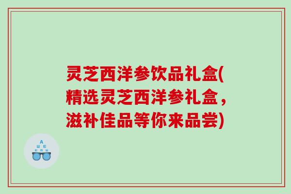 灵芝西洋参饮品礼盒(精选灵芝西洋参礼盒，滋补佳品等你来品尝)