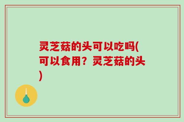 灵芝菇的头可以吃吗(可以食用？灵芝菇的头)