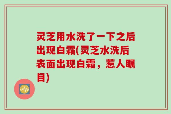 灵芝用水洗了一下之后出现白霜(灵芝水洗后表面出现白霜，惹人瞩目)