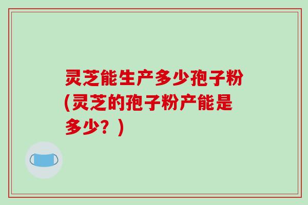 灵芝能生产多少孢子粉(灵芝的孢子粉产能是多少？)