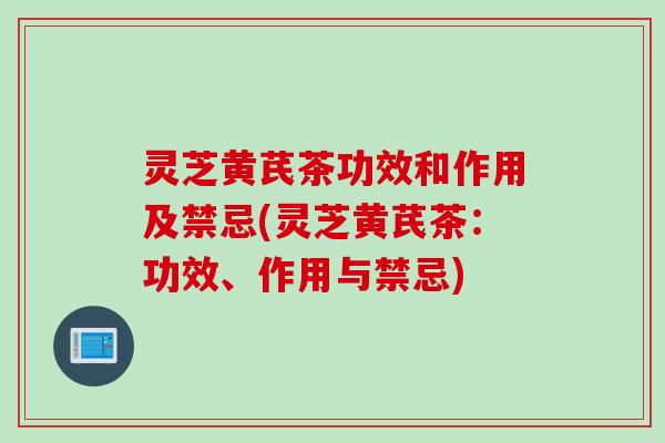 灵芝黄芪茶功效和作用及禁忌(灵芝黄芪茶：功效、作用与禁忌)