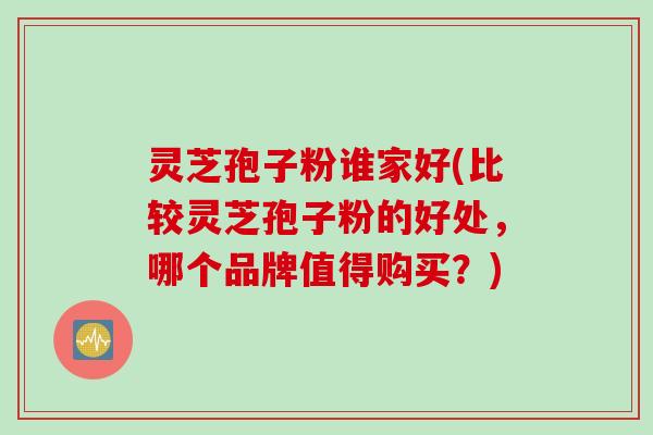 灵芝孢子粉谁家好(比较灵芝孢子粉的好处，哪个品牌值得购买？)