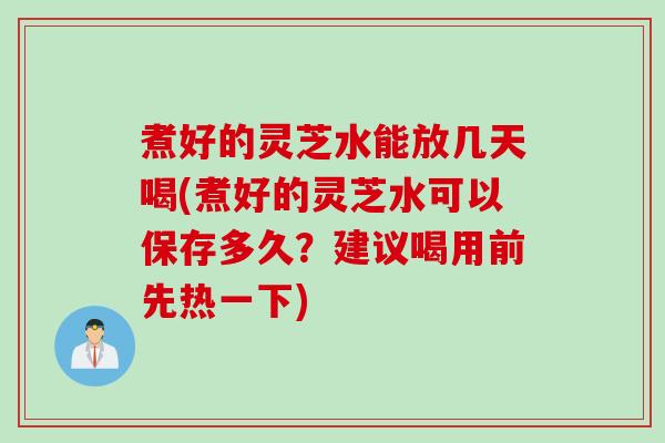 煮好的灵芝水能放几天喝(煮好的灵芝水可以保存多久？建议喝用前先热一下)
