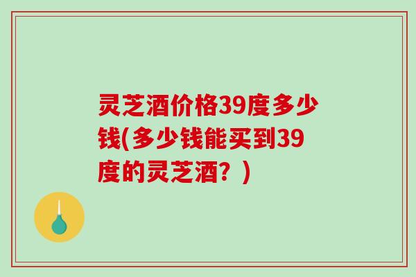 灵芝酒价格39度多少钱(多少钱能买到39度的灵芝酒？)