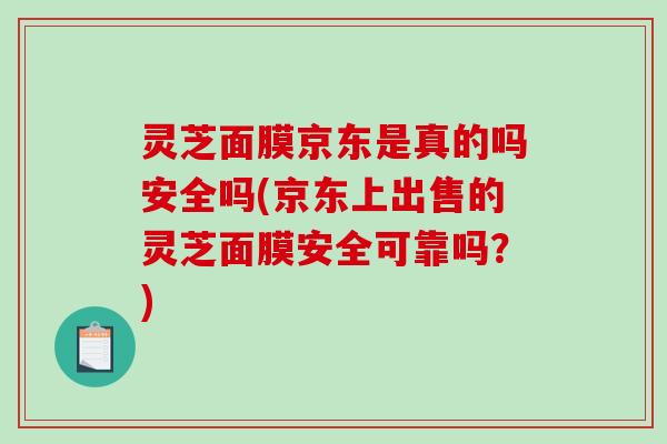 灵芝面膜京东是真的吗安全吗(京东上出售的灵芝面膜安全可靠吗？)