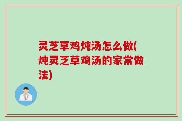 灵芝草鸡炖汤怎么做(炖灵芝草鸡汤的家常做法)