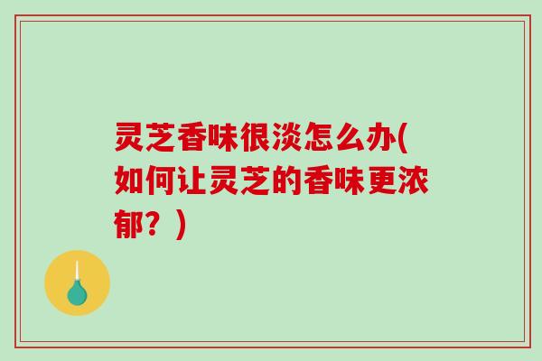 灵芝香味很淡怎么办(如何让灵芝的香味更浓郁？)