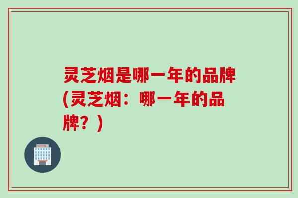 灵芝烟是哪一年的品牌(灵芝烟：哪一年的品牌？)