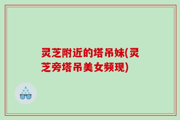 灵芝附近的塔吊妹(灵芝旁塔吊美女频现)