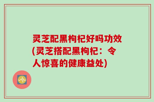 灵芝配黑枸杞好吗功效(灵芝搭配黑枸杞：令人惊喜的健康益处)