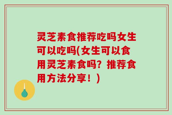灵芝素食推荐吃吗女生可以吃吗(女生可以食用灵芝素食吗？推荐食用方法分享！)