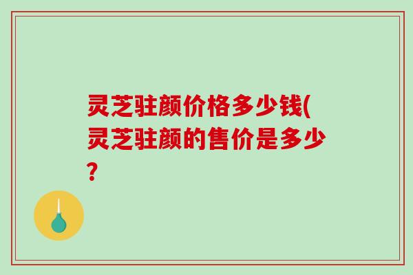 灵芝驻颜价格多少钱(灵芝驻颜的售价是多少？