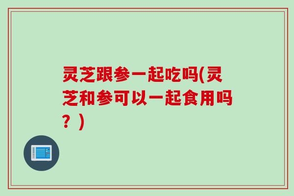 灵芝跟参一起吃吗(灵芝和参可以一起食用吗？)