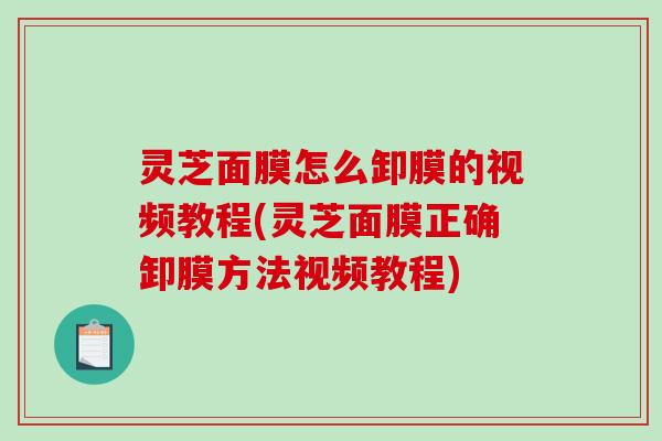 灵芝面膜怎么卸膜的视频教程(灵芝面膜正确卸膜方法视频教程)