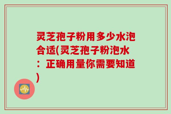 灵芝孢子粉用多少水泡合适(灵芝孢子粉泡水：正确用量你需要知道)