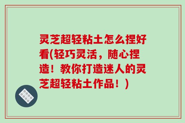 灵芝超轻粘土怎么捏好看(轻巧灵活，随心捏造！教你打造迷人的灵芝超轻粘土作品！)