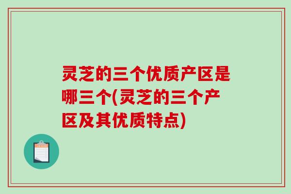 灵芝的三个优质产区是哪三个(灵芝的三个产区及其优质特点)