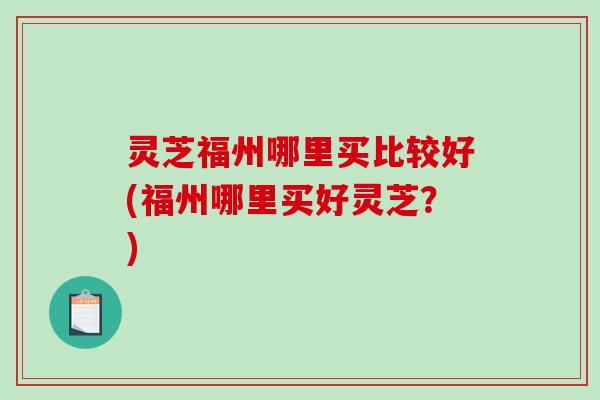 灵芝福州哪里买比较好(福州哪里买好灵芝？)