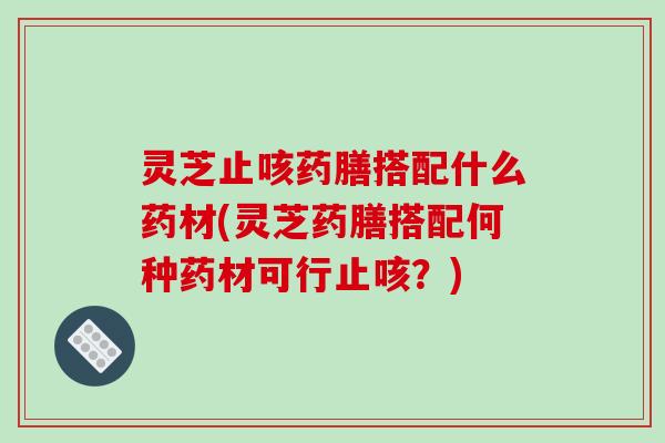 灵芝止咳药膳搭配什么药材(灵芝药膳搭配何种药材可行止咳？)