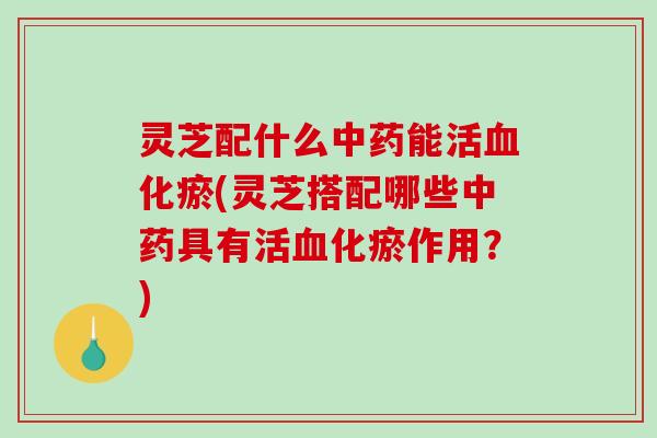 灵芝配什么中药能活血化瘀(灵芝搭配哪些中药具有活血化瘀作用？)