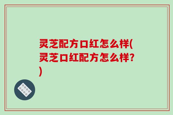 灵芝配方口红怎么样(灵芝口红配方怎么样？)