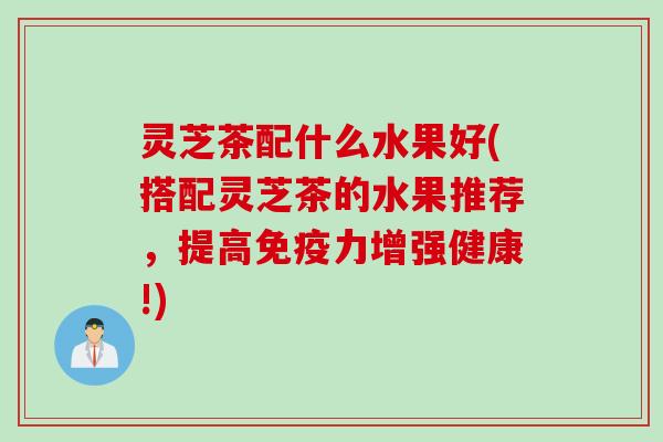 灵芝茶配什么水果好(搭配灵芝茶的水果推荐，提高免疫力增强健康!)
