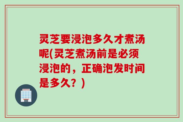 灵芝要浸泡多久才煮汤呢(灵芝煮汤前是必须浸泡的，正确泡发时间是多久？)