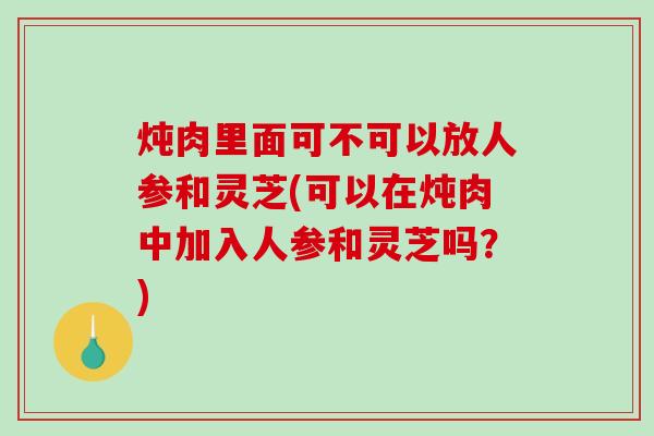 炖肉里面可不可以放人参和灵芝(可以在炖肉中加入人参和灵芝吗？)