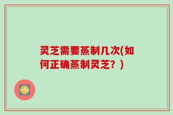 灵芝需要蒸制几次(如何正确蒸制灵芝？)