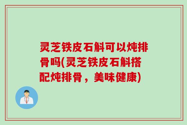 灵芝铁皮石斛可以炖排骨吗(灵芝铁皮石斛搭配炖排骨，美味健康)