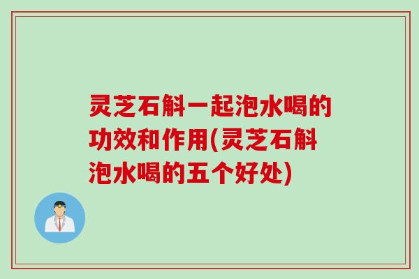 灵芝石斛一起泡水喝的功效和作用(灵芝石斛泡水喝的五个好处)