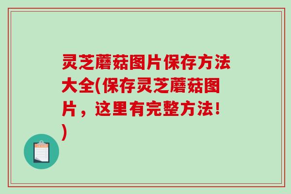 灵芝蘑菇图片保存方法大全(保存灵芝蘑菇图片，这里有完整方法！)