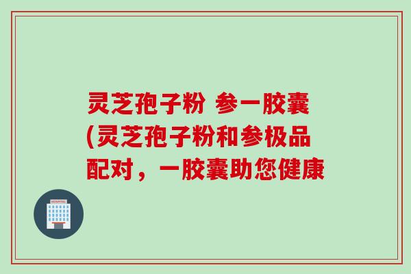 灵芝孢子粉 参一胶囊(灵芝孢子粉和参极品配对，一胶囊助您健康