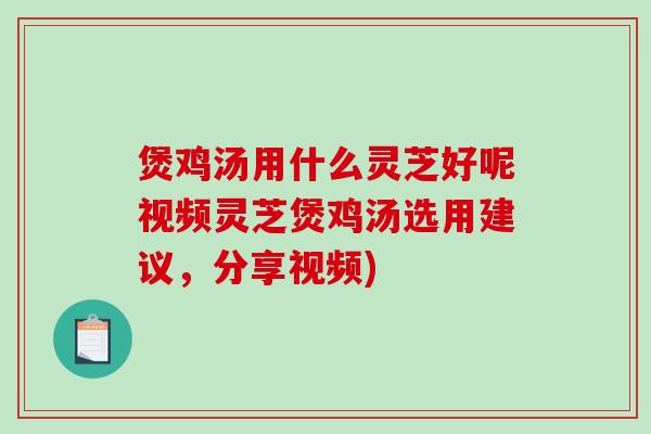 煲鸡汤用什么灵芝好呢视频灵芝煲鸡汤选用建议，分享视频)