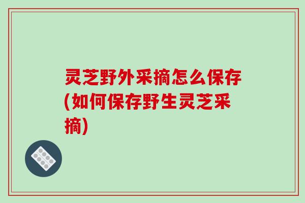 灵芝野外采摘怎么保存(如何保存野生灵芝采摘)