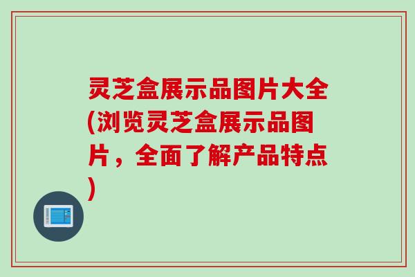 灵芝盒展示品图片大全(浏览灵芝盒展示品图片，全面了解产品特点)