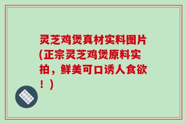 灵芝鸡煲真材实料图片(正宗灵芝鸡煲原料实拍，鲜美可口诱人食欲！)
