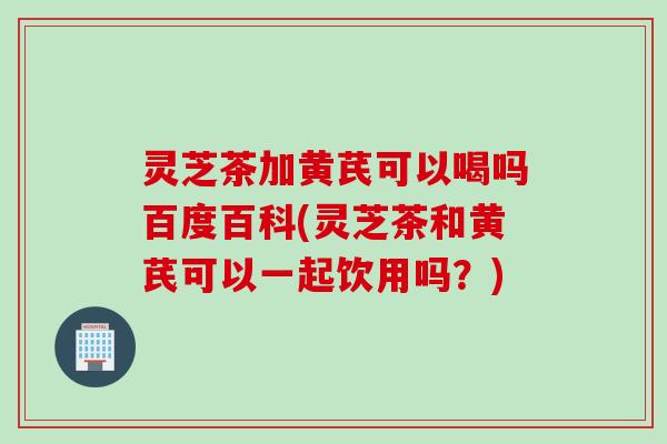 灵芝茶加黄芪可以喝吗百度百科(灵芝茶和黄芪可以一起饮用吗？)