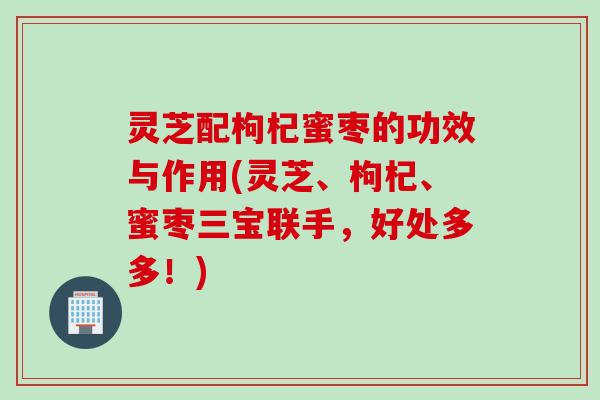 灵芝配枸杞蜜枣的功效与作用(灵芝、枸杞、蜜枣三宝联手，好处多多！)