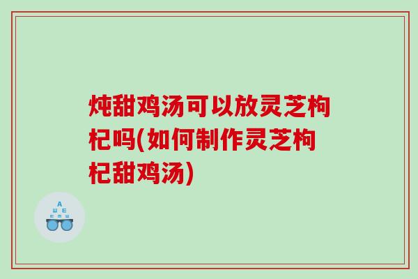 炖甜鸡汤可以放灵芝枸杞吗(如何制作灵芝枸杞甜鸡汤)