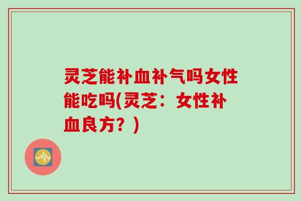 灵芝能补血补气吗女性能吃吗(灵芝：女性补血良方？)