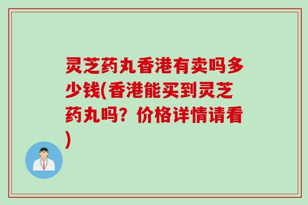 灵芝药丸香港有卖吗多少钱(香港能买到灵芝药丸吗？价格详情请看)