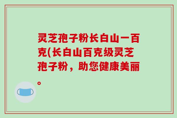 灵芝孢子粉长白山一百克(长白山百克级灵芝孢子粉，助您健康美丽。