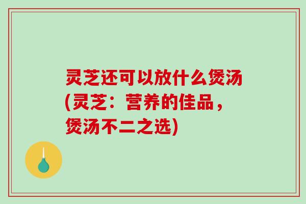 灵芝还可以放什么煲汤(灵芝：营养的佳品，煲汤不二之选)