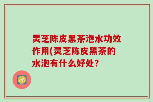灵芝陈皮黑茶泡水功效作用(灵芝陈皮黑茶的水泡有什么好处？