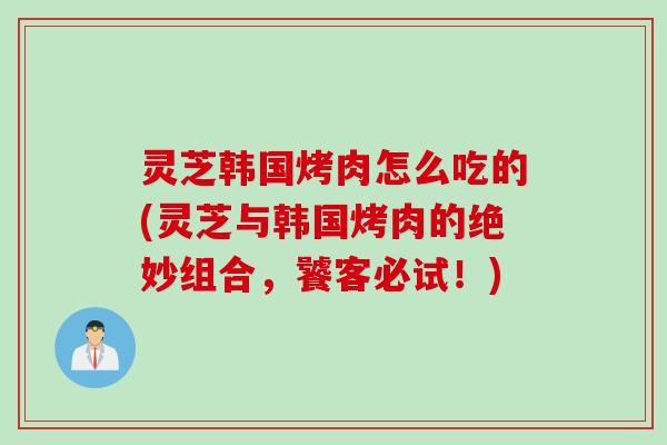 灵芝韩国烤肉怎么吃的(灵芝与韩国烤肉的绝妙组合，饕客必试！)