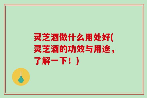 灵芝酒做什么用处好(灵芝酒的功效与用途,了解一下!) 灵芝酒做什么用处好(灵芝酒的功效与用途,了解一下!)