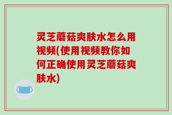 灵芝蘑菇爽肤水怎么用视频(使用视频教你如何正确使用灵芝蘑菇爽肤水)