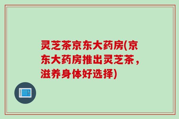 灵芝茶京东大药房(京东大药房推出灵芝茶，滋养身体好选择)