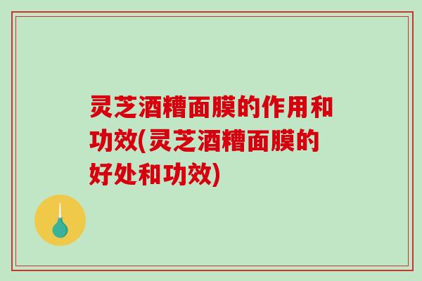灵芝酒糟面膜的作用和功效(灵芝酒糟面膜的好处和功效)